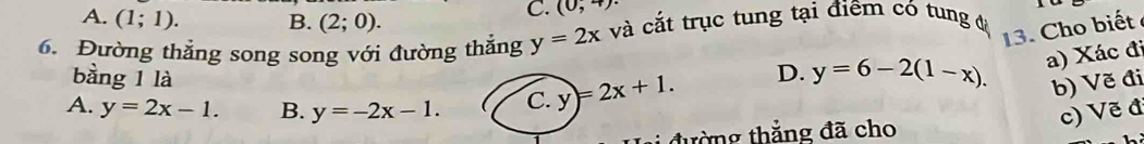 A. (1;1). B. (2;0).
C. (0,4)·
6. Đường thẳng song song với đường thắng y=2x và cắt trục tung tại điểm có tung độ
13. Cho biết
bằng 1 là
D. y=6-2(1-x). a) Xác đi
A. y=2x-1. B. y=-2x-1. C. y)=2x+1. 
b) Vẽ đi
tường thắng đã cho
c) Vẽ đ