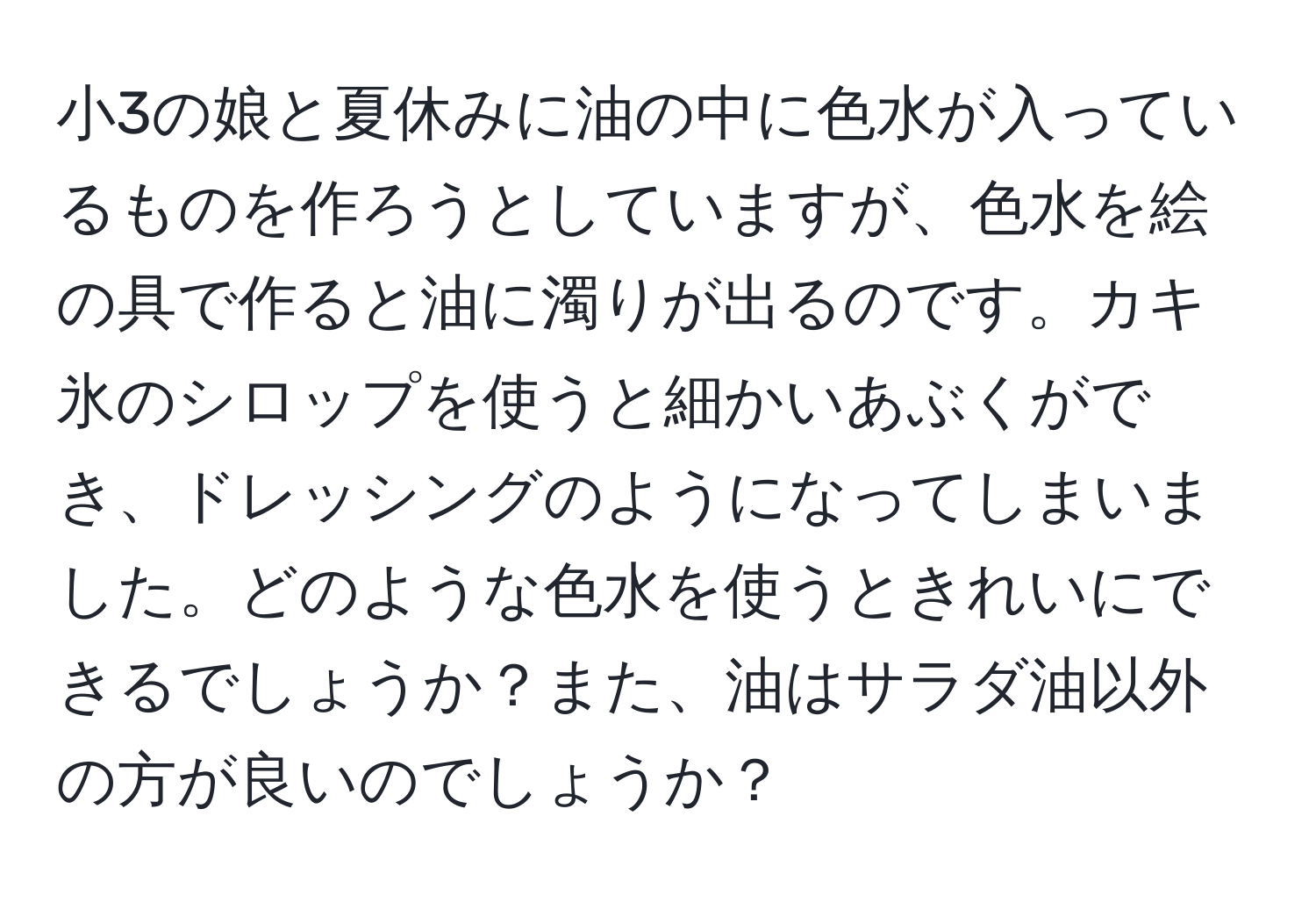 小3の娘と夏休みに油の中に色水が入っているものを作ろうとしていますが、色水を絵の具で作ると油に濁りが出るのです。カキ氷のシロップを使うと細かいあぶくができ、ドレッシングのようになってしまいました。どのような色水を使うときれいにできるでしょうか？また、油はサラダ油以外の方が良いのでしょうか？