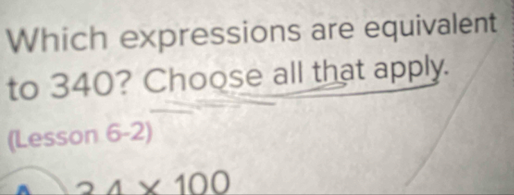 Which expressions are equivalent
to 340? Choose all that apply.
(Lesson 6-2)
24* 100