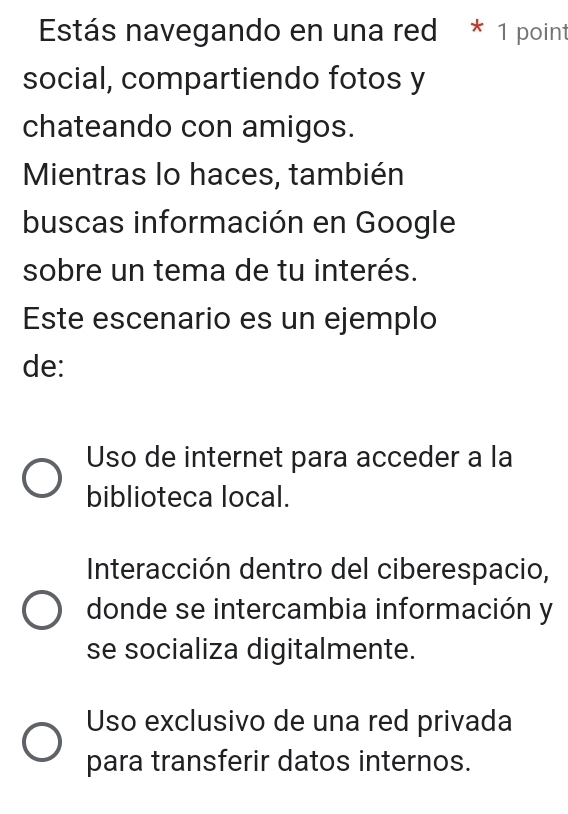 Estás navegando en una red * 1 point
social, compartiendo fotos y
chateando con amigos.
Mientras lo haces, también
buscas información en Google
sobre un tema de tu interés.
Este escenario es un ejemplo
de:
Uso de internet para acceder a la
biblioteca local.
Interacción dentro del ciberespacio,
donde se intercambia información y
se socializa digitalmente.
Uso exclusivo de una red privada
para transferir datos internos.