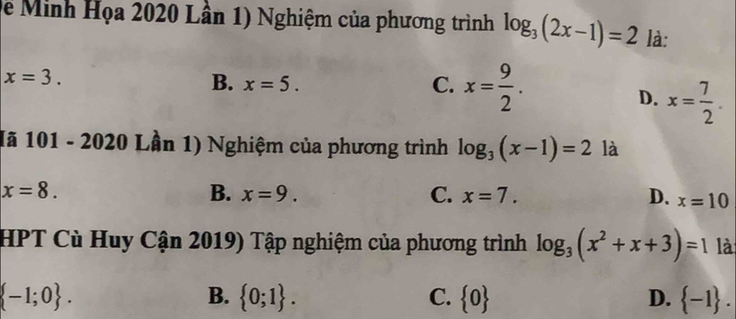 De Minh Họa 2020 Lân 1) Nghiệm của phương trình log _3(2x-1)=2 là:
x=3.
B. x=5. C. x= 9/2 .
D. x= 7/2 . 
1ã 101 - 2020 Lần 1) Nghiệm của phương trình log _3(x-1)=2 là
x=8.
B. x=9. C. x=7. D. x=10
HPT Cù Huy Cận 2019) Tập nghiệm của phương trình log _3(x^2+x+3)=1 là
 -1;0.
B.  0;1. C.  0 D.  -1.