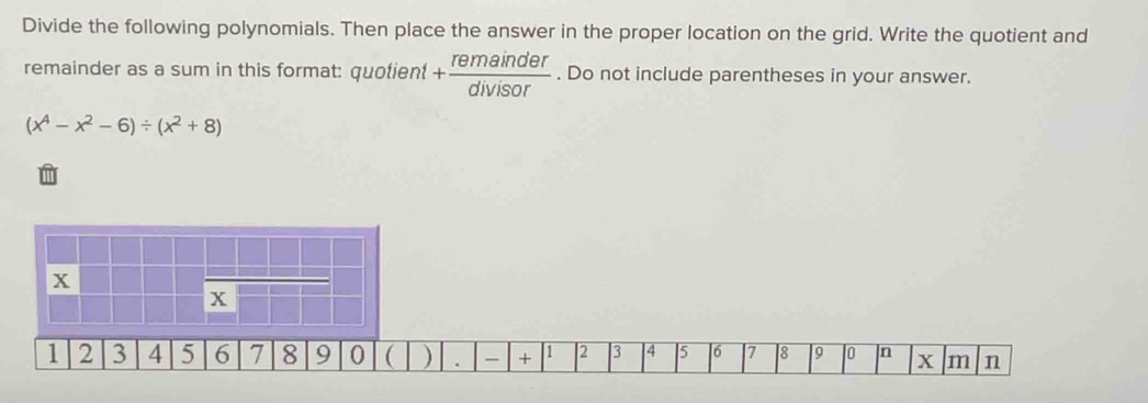 Divide the following polynomials. Then place the answer in the proper location on the grid. Write the quotient and
remainder as a sum in this format: quotien + remainder/divisor . Do not include parentheses in your answer.
(x^4-x^2-6)/ (x^2+8)