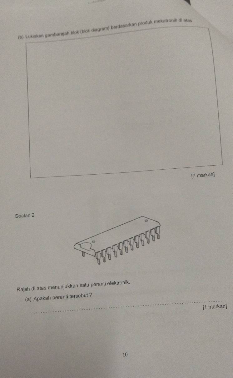 Lukiskan gambarajah blok (blok diagram) berdasarkan produk mekatronik di atas 
[7 markah] 
Soalan 2 
Rajah di atas menunjukkan satu peranti elektronik. 
_ 
(a) Apakah peranti tersebut ? 
[1 markah] 
10