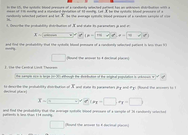 In the US, the systolic blood pressure of a randomly selected patient has an unknown distribution with a
mean of 116 mmHg and a standard deviation of 10 mmHg. Let X be the systolic blood pressure of a
randomly selected patient and let overline X be the average systolic blood pressure of a random sample of size
36.
1. Describe the probability distribution of X and state its parameters μ and σ :
x unknown sigma^4 (mu =|1 116 surd sigma^4,sigma =10 sqrt() sigma°)
and find the probability that the systolic blood pressure of a randomly selected patient is less than 93
mmHg.
□ (Round the answer to 4 decimal places)
2. Use the Central Limit Theorem
the sample size is large (n>30) although the distribution of the original population is unknown sigma^4
to describe the probability distribution of overline X and state its parameters μχ and σ : (Round the answers to 1
decimal place)
overline Xsim overline N overline  sigma^4(mu _X=□ ,sigma _X=□ )
and find the probability that the average systolic blood pressure of a sample of 36 randomly selected
patients is less than 114 mmHg.
_  □  (Round the answer to 4 decimal places)