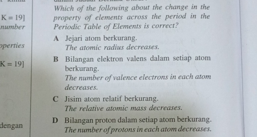 Which of the following about the change in the
K=19] property of elements across the period in the
number Periodic Table of Elements is correct?
A Jejari atom berkurang.
operties The atomic radius decreases.
B Bilangan elektron valens dalam setiap atom
K=19]
berkurang.
The number of valence electrons in each atom
decreases.
C Jisim atom relatif berkurang.
The relative atomic mass decreases.
dengan D Bilangan proton dalam setiap atom berkurang.
The number of protons in each atom decreases.