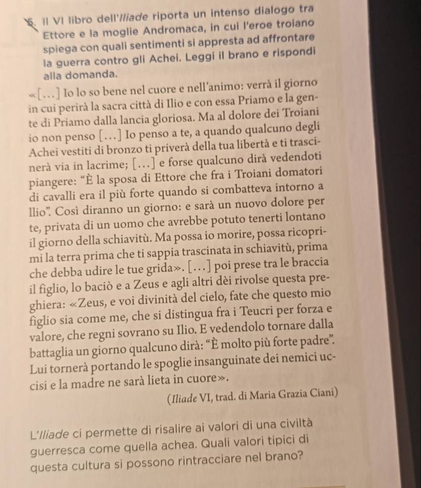 II VI libro dell'//iade riporta un intenso dialogo tra
Ettore e la moglie Andromaca, in cui l'eroe troiano
spiega con quali sentimenti si appresta ad affrontare
la guerra contro gli Achei. Leggi il brano e rispondi
alla domanda.
«[…] Io lo so bene nel cuore e nell’animo: verrà il giorno
in cui perirà la sacra città di Ilio e con essa Priamo e la gen-
te di Priamo dalla lancia gloriosa. Ma al dolore dei Troiani
io non penso […] Io penso a te, a quando qualcuno degli
Achei vestiti di bronzo ti priverà della tua libertà e ti trasci-
nerà via in lacrime; […] e forse qualcuno dirà vedendoti
piangere: “È la sposa di Ettore che fra i Troiani domatori
di cavalli era il più forte quando si combatteva intorno a
llio” Così diranno un giorno: e sarà un nuovo dolore per
te, privata di un uomo che avrebbe potuto tenerti lontano
il giorno della schiavitù. Ma possa io morire, possa ricopri-
mi la terra prima che ti sappia trascinata in schiavitù, prima
che debba udire le tue grida». […] poi prese tra le braccia
il figlio, lo baciò e a Zeus e agli altri dèi rivolse questa pre-
ghiera: «Zeus, e voi divinità del cielo, fate che questo mio
figlio sia come me, che si distingua fra i Teucri per forza e
valore, che regni sovrano su Ilio. E vedendolo tornare dalla
battaglia un giorno qualcuno dirà: “È molto più forte padre”.
Lui tornerà portando le spoglie insanguinate dei nemici uc-
cisi e la madre ne sarà lieta in cuore».
(Iliade VI, trad. di Maria Grazia Ciani)
L'lliade ci permette di risalire ai valori di una civiltà
guerresca come quella achea. Quali valori tipici di
questa cultura si possono rintracciare nel brano?