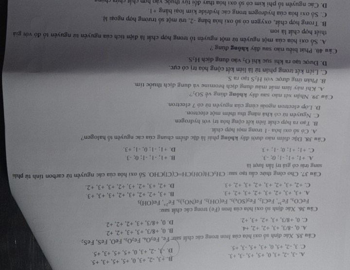 A. -3, -2, +3, 0, +5, +5, -3, +3. B. +3, -2, +3, 0, +5, +5, +3, +5.
C. 3, -2, +5, 0, +3, +5, -3, +5. D. -3, -2, +3, 0, +5, +5, +3, +5.
Câu 35. Xác định số oxi hóa của Iron trong các chất sau: Fe, Fe_3O_4.Fe_2O_3 FeO, FeS, F eS_2
A. 0, -8/3, +3, +2, +2, +4. B. 0, +8/3, +3, +3, +2, +2
C. 0, +8/3, +3, +2,+3, +2. D. 0, +8/3, +3, +2, +2, +2
Câu 36. Xác định số oxi hóa của Iron (Fe) trong các chất sau:
FeCO_3,Fe^(3+),FeCl_2,Fe_2(SO_4)_3,Fe(OH)_2 .Fe(NO_3)_3,Fe^(2+),Fe(OH)_3
A. +3, +3,+2, +3, +2, +3, +2,+3. B. +3, +2, +2, +3, +2, + 3.+3.+3
C. +2,+3,+2,+3,+2,+3,+2,+3 D. +2, +3, +2, +3, +2 , +3. +3 +2
Câu 37. Cho công thức cấu tạo sau: CH_3CH(OH)CH=C C(Cl)CHO. Số oxi hóa của các nguyên từ carbon tính từ phải
sang trái có giá trị lần lượt là
A. +1; +1; -1; 0; -3. B. +1; -1; -1; 0; -3.
C. +1; +1; 0; -1; +3 D. +1; -1; 0; -1: +3.
Câu 38. Đặc điểm nào dưới đây không phái là đặc điểm chung của các nguyên tố halogen?
A. Có số oxi hóa -1 trong mọi hợp chất.
B. Tạo ra hợp chất liên kết cộng hóa trị với hydrogen
C. Nguyên tử có khả năng thu thêm một electron.
D. Lớp electron ngoài cùng của nguyên tử có 7 electron.
Cầu 39. Nhận xét nào sau đây không đùng về SO_2 ?
A. Khí này làm mất màu dung dịch bromine và dung dịch thuốc tỉm.
B. Phản ứng được với H_2S tạo ra S.
C. Liên kết trong phân tử là liên kết cộng hóa trị có cực.
D. Được tạo ra khi sục khi O_2 vào dung dịch H_2S.
Câu 40. Phát biểu nào sau đãy không đủng ?
A. Số oxi hóa của một nguyên tử một nguyên tổ trong hợp chất là điện tích của nguyên tử nguyên tổ đó với giả
thiết hợp chất là ion.
B. Trong hợp chất, oxygen có số oxi hóa bằng -2, trừ một số trường hợp ngoại lệ.
C. Số oxi hóa của hydrogen trong các hydride kim loại bằng +1.
D. Các nguyên tổ phi kim có số oxi hóa thay đổi tùy thuộc vào hợp chất chứa chúng