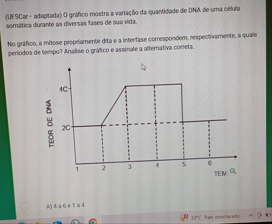 (UFSCar- adaptada) O gráfico mostra a variação da quantidade de DNA de uma célula
somática durante as diversas fases de sua vida.
No gráfico, a mitose propriamente dita e a interfase correspondem, respectivamente, a quais
períodos de tempo? Analise o gráfico e assinale a alternativa correta.
A) 4 a 6 e 1 a 4.
33°C Parc ensolarado