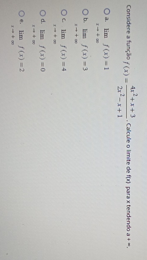 Considere a função f(x)= (4x^2+x+3)/2x^2-x+1 . Calcule o limite de f(x) para x tendendo a+∈fty.
a. limlimits _xto +∈fty f(x)=1
b. limlimits _xto +∈fty f(x)=3
C. limlimits _xto +∈fty f(x)=4
d. limlimits _xto +∈fty f(x)=0
e. limlimits _xto +∈fty f(x)=2