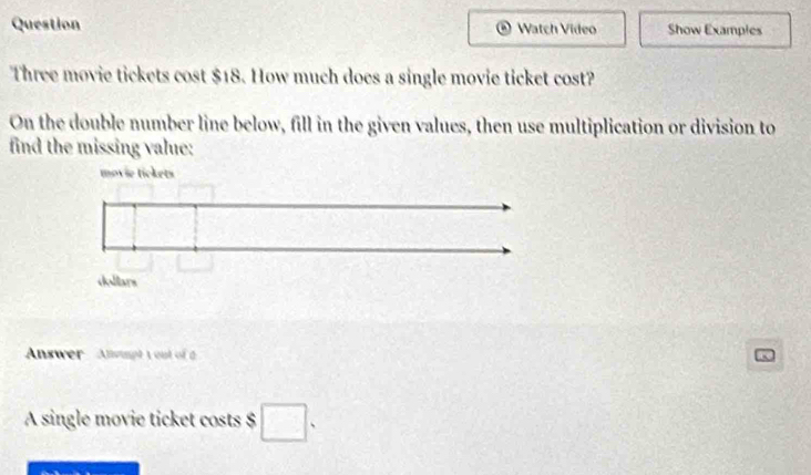 Question Watch Video Show Examples 
Three movie tickets cost $18. How much does a single movie ticket cost? 
On the double number line below, fill in the given values, then use multiplication or division to 
find the missing value: 
Answer Anspt 1 out of a 
A single movie ticket costs $ □.