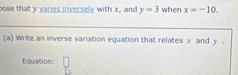 pose that y varies inversely with x, and y=3 when x=-10. 
(a) Write an inverse variation equation that relates x and y. 
Equation: