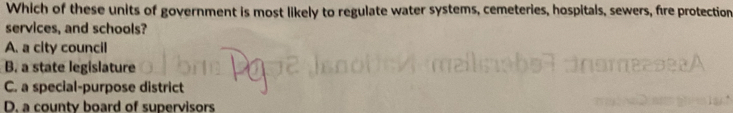 Which of these units of government is most likely to regulate water systems, cemeteries, hospitals, sewers, fire protection
services, and schools?
A. a city council
B. a state legislature
C. a special-purpose district
D. a county board of supervisors