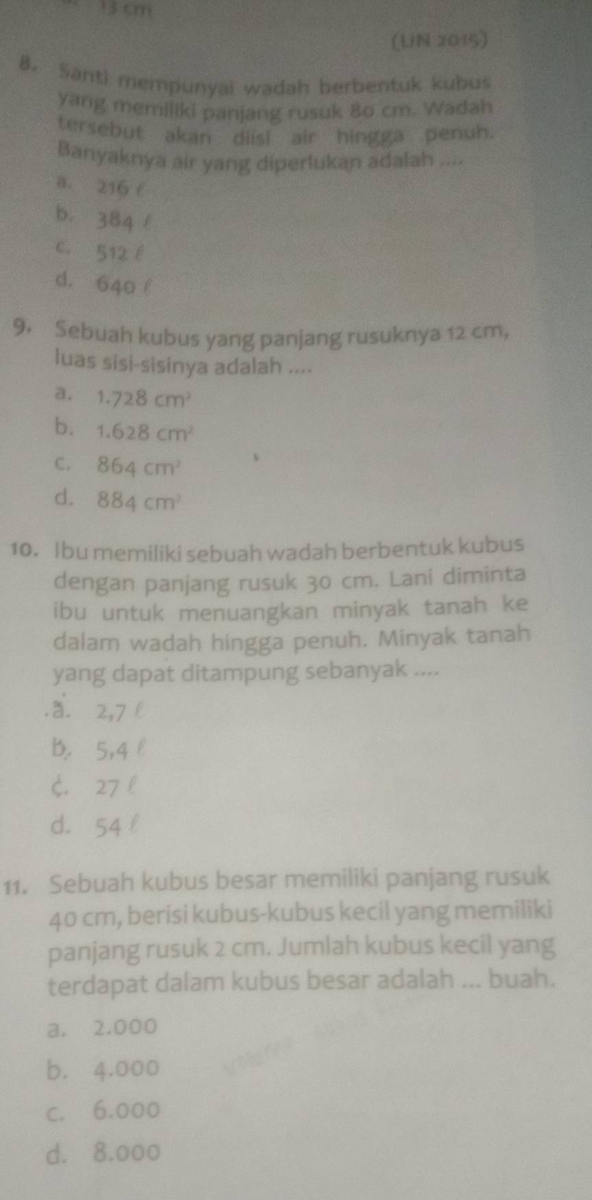 13 cm
(UN 2015)
8. Santi mempunyai wadah berbentuk kubus
yang memiliki panjang rusuk 8o cm. Wadah
tersebut akan diisi air hingga penuh.
Banyaknya air yang diperlukan adalah ....
a. 216 f
b. 384 l
c. 512 l
d. 640 l
9. Sebuah kubus yang panjang rusuknya 12 cm,
luas sisi-sisinya adalah ....
a. 1.728cm^2
b. 1.628cm^2
C. 864cm^2
d. 884cm^2
10. Ibu memiliki sebuah wadah berbentuk kubus
dengan panjang rusuk 30 cm. Lani diminta
ibu untuk menuangkan minyak tanah ke
dalam wadah hingga penuh. Minyak tanah
yang dapat ditampung sebanyak .....a. 2,7l
b. 5,4 l
$. 27 l
d. 54 l
11. Sebuah kubus besar memiliki panjang rusuk
40 cm, berisi kubus-kubus kecil yang memiliki
panjang rusuk 2 cm. Jumlah kubus kecil yang
terdapat dalam kubus besar adalah ... buah.
a. 2.000
b. 4.000
c. 6.000
d. 8.000