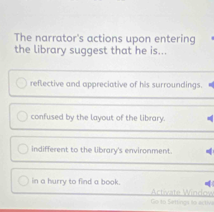 The narrator's actions upon entering
the library suggest that he is...
reflective and appreciative of his surroundings.
confused by the layout of the library.
indifferent to the library's environment.
in a hurry to find a book.
Activate Window
Go to Settings to activa