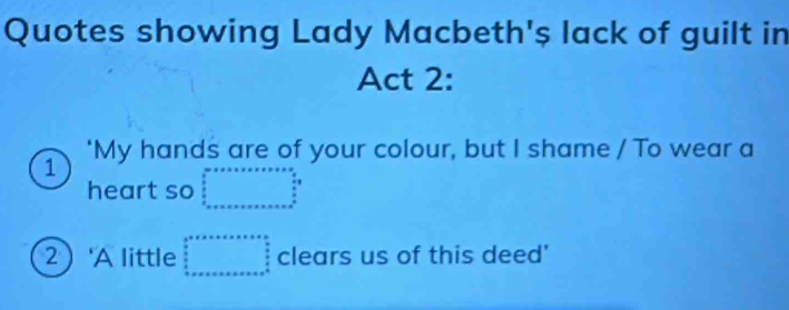 Quotes showing Lady Macbeth's lack of guilt in
Act 2:
1 'My hands are of your colour, but I shame / To wear a
heart so beginarrayr 30* x* ·s ·s   3/2  frac 5^(3
2  'A little beginarray)r 3^a□°Fesolen □   3/2   3/2  hline endarray clears us of this deed'