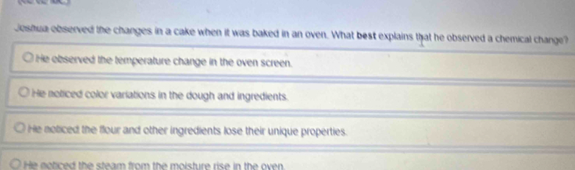 Jeshua observed the changes in a cake when it was baked in an oven. What best explains that he observed a chemical change?
He observed the temperature change in the oven screen.
He noticed color variations in the dough and ingredients.
He noticed the flour and other ingredients lose their unique properties.
He noticed the steam from the moisture rise in the oven