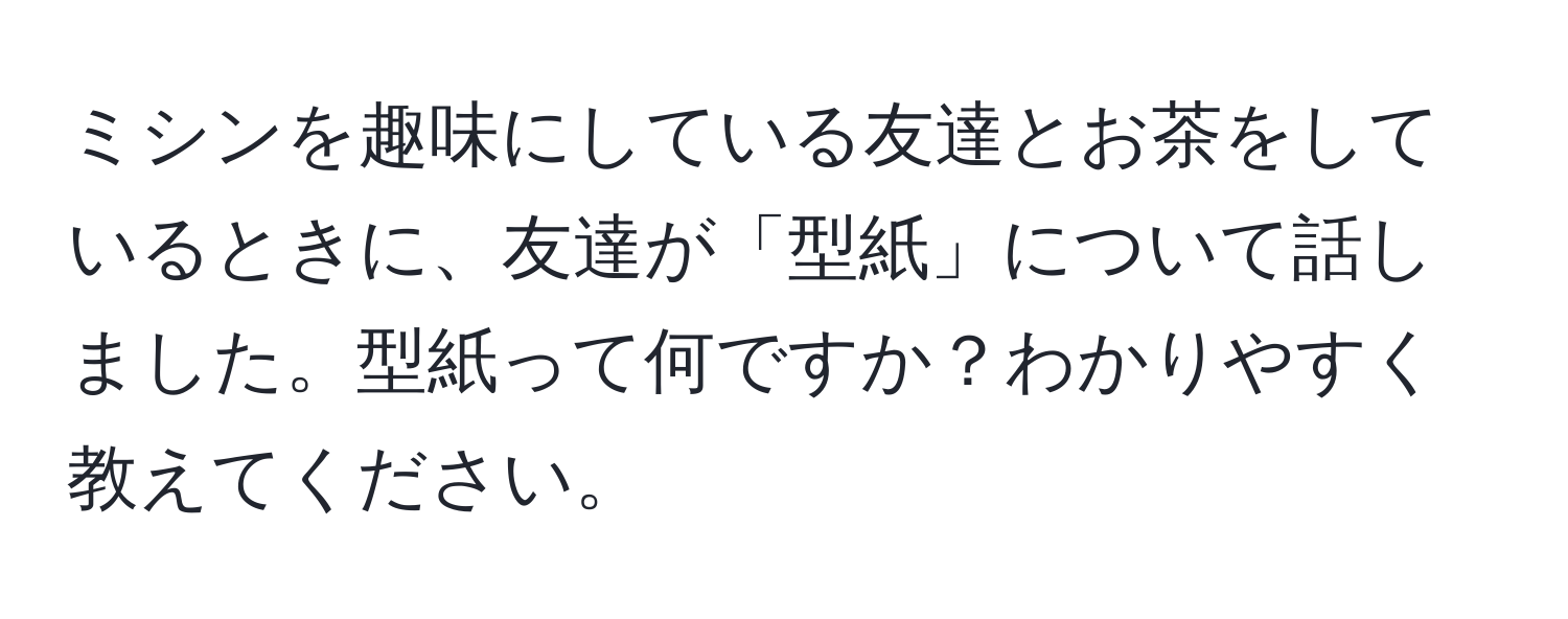 ミシンを趣味にしている友達とお茶をしているときに、友達が「型紙」について話しました。型紙って何ですか？わかりやすく教えてください。