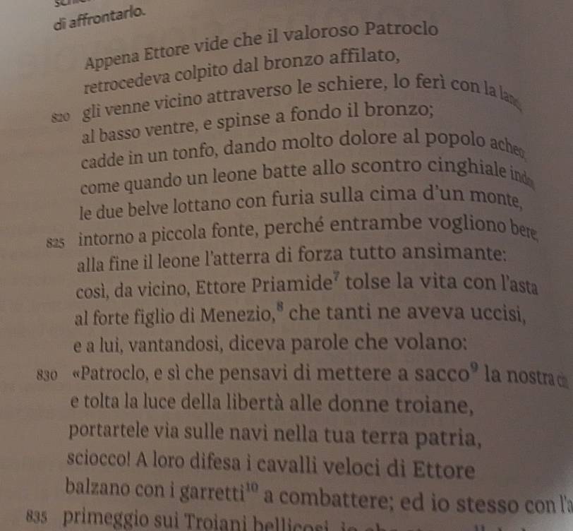 di affrontarlo. 
Appena Ettore vide che il valoroso Patroclo 
retrocedeva colpito dal bronzo affilato, 
s2o gli venne vicino attraverso le schiere, lo ferì con la lan 
al basso ventre, e spinse a fondo il bronzo; 
cadde in un tonfo, dando molto dolore al popolo acheo 
come quando un leone batte allo scontro cinghiale ind 
le due belve lottano con furia sulla cima d’un monte, 
s25 intorno a piccola fonte, perché entrambe vogliono ber 
alla fine il leone l'atterra di forza tutto ansimante: 
così, da vicino, Ettore Priamide² tolse la vita con l’asta 
al forte figlio di Menezio," che tanti ne aveva uccisi, 
e a lui, vantandosi, diceva parole che volano: 
830 «Patroclo, e sì che pensavi di mettere a sacco° la nostrad 
e tolta la luce della libertà alle donne troiane, 
portartele via sulle navi nella tua terra patria, 
sciocco! A loro difesa i cavalli veloci di Ettore 
balzano con i garretti'' a a combattere; ed io stesso con l'a
83 primeggio sui Troiani be i