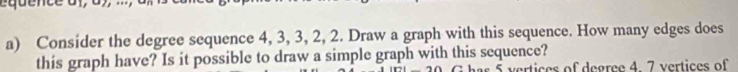 Consider the degree sequence 4, 3, 3, 2, 2. Draw a graph with this sequence. How many edges does 
this graph have? Is it possible to draw a simple graph with this sequence? 
vertices of degree 4. 7 vertices of