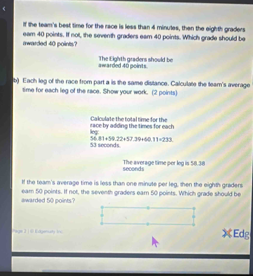 If the team's best time for the race is less than 4 minutes, then the eighth graders 
eam 40 points. If not, the seventh graders eam 40 points. Which grade should be 
awarded 40 points? 
The Eighth graders should be 
awarded 40 points. 
b) Each leg of the race from part a is the same distance. Calculate the team's average 
time for each leg of the race. Show your work. (2 points) 
Calculate the total time for the 
race by adding the times for each 
leg:
56.81+59.22+57.39+60.11=233.
53 seconds. 
The average time per leg is 58.38
seconds
If the team's average time is less than one minute per leg, then the eighth graders 
eam 50 points. If not, the seventh graders earn 50 points. Which grade should be 
awarded 50 points? 
Paga 2 | @ Edgenusty Inc Edg