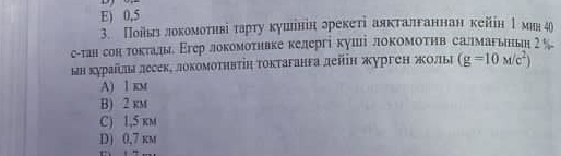 E ) 0,5
3. Пойьлιелокомоτнвіе τарту кушінін лрекеті аякталганнан кейін 1 мия 40
с-тан сон токталды Εгер локомоτηвке келергі куші локомоτηв салмагьньн гバ
ын курайлылесеке локомоτηвτіη токтаганга лейн журген жолье (g=10M/c^2)
A) 1 km
B) 2 km
C) 1,5 km
D) 0,7 km