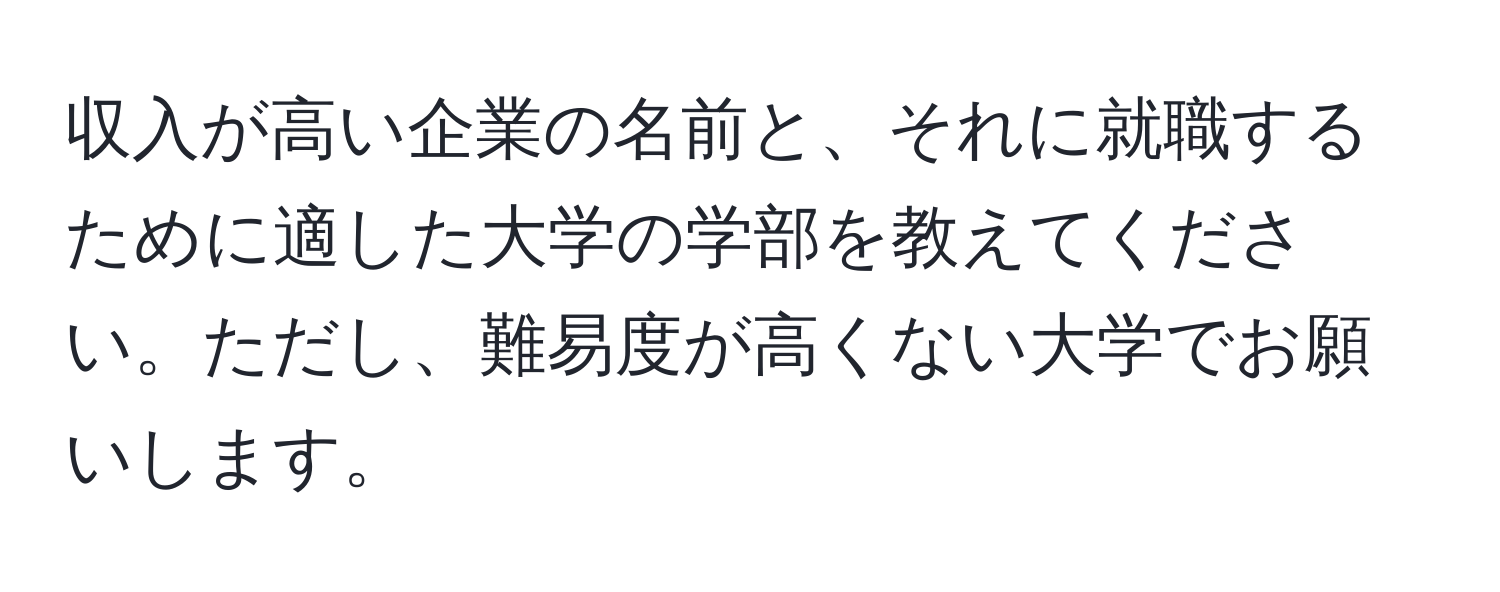 収入が高い企業の名前と、それに就職するために適した大学の学部を教えてください。ただし、難易度が高くない大学でお願いします。