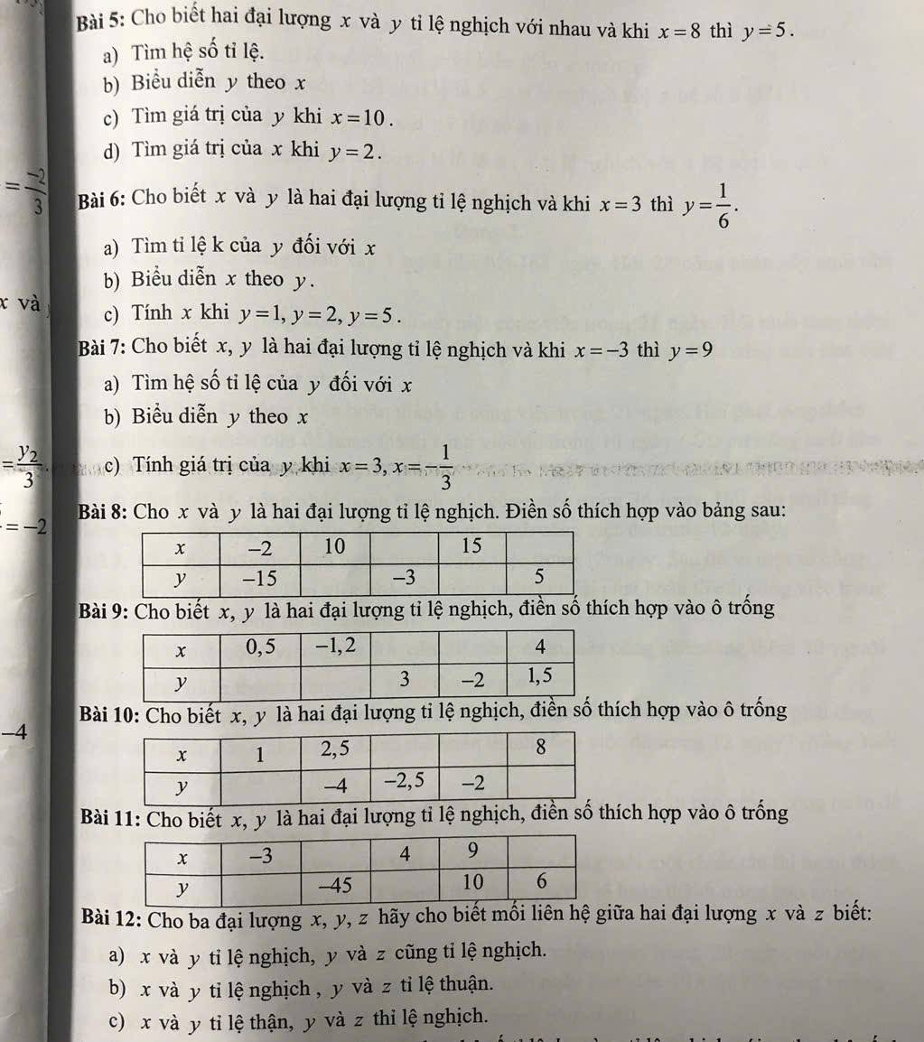 Cho biết hai đại lượng x và y tỉ lệ nghịch với nhau và khi x=8 thì y=5.
a) Tìm hệ số tỉ lệ.
b) Biểu diễn y theo x
c) Tìm giá trị của y khi x=10.
d) Tìm giá trị của x khi y=2.
= (-2)/3  Bài 6: Cho biết x và y là hai đại lượng tỉ lệ nghịch và khi x=3 thì y= 1/6 .
a) Tìm tỉ lệ k của y đối với x
b) Biểu diễn x theo y.
x và c) Tính x khi y=1,y=2,y=5.
Bài 7: Cho biết x, y là hai đại lượng tỉ lệ nghịch và khi x=-3 thì y=9
a) Tìm hệ số tỉ lệ của y đối với x
b) Biểu diễn y theo x
=frac y_23. c) Tính giá trị của y khi x=3,x=- 1/3 
=-2 Bài 8: Cho x và y là hai đại lượng tỉ lệ nghịch. Điền số thích hợp vào bảng sau:
Bài 9: Cho biết x, y là hai đại lượng tỉ lệ nghịch, điền số thích hợp vào ô trống
Bài 10: Cho biết x, y là hai đại lượng ti lệ nghịch, điển số thích hợp vào ô trống
-4
Bài 11: Cho biết x, y là hai đại lượng tỉ lệ nghịch, điển số thích hợp vào ô trống
Bài 12: Cho ba đại lượng x, y, z hãy cho biết mối liên hệ giữa hai đại lượng x và z biết:
a) x và y tỉ lệ nghịch, y và z cũng tỉ lệ nghịch.
b) x và y ti lệ nghịch , y và z ti lệ thuận.
c) x và y tỉ lệ thận, y và z thỉ lệ nghịch.