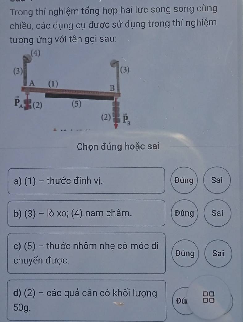 Trong thí nghiệm tổng hợp hai lực song song cùng
chiều, các dụng cụ được sử dụng trong thí nghiệm
tương ứng với tên gọi sau:
Chọn đúng hoặc sai
a) (1) - thước định vị. Đúng Sai
b) (3) - lò xo; (4) nam châm. Đúng Sai
c) (5) - thước nhôm nhẹ có móc di
Đúng Sai
chuyển được.
d) (2) - các quả cân có khối lượng Đúi
50g.