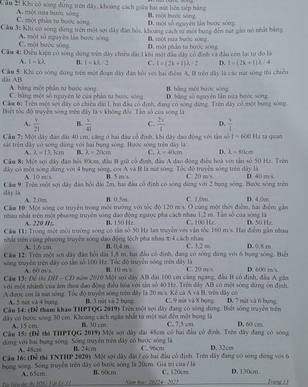 Cầu 2: Khi có sóng dừng trên dây, khoảng cách giữa hai nút liên tiếp bằng
A. một nửa bước sóng. B. một bước sóng.
C. một phần tư bước sóng. D. một số nguyên lần bước sóng.
Câu 3: Khi có sóng dừng trên một sợi dây đàn hồi, khoảng cách từ một bụng đến nút gần nó nhất bằng
A. một số nguyên lần bước sóng. B. một nửa bước sóng.
C. một bước sóng. D. một phần tư bước sóng.
Câu 4: Điều kiện có sóng dừng trên dây chiều dài 1 khi một đầu dây cổ định và đầu còn lại tự do là
A. l=klambda B. l=klambda /2 C. l=(2k+1)lambda /2 D. l=(2k+1)lambda /4
Câu 5: Khi có sóng dừng trên một đoạn dây đàn hồi với hai điểm A, B trên dây là các nút sóng thì chiều
dài AB
A. bằng một phần tư bước sóng. B. bằng một bước sóng.
C. bằng một số nguyên lẻ của phần tư bước sóng. D. bằng số nguyên lần nửa bước sóng.
Câu 6: Trên một sợi dây có chiều dài l, hai đầu cố định, đang có sóng dừng. Trên dây có một bụng sóng.
Biết tốc độ truyền sóng trên dây là v không đổi. Tần số của sóng là
A.  v/21   v/41   2v/1   v/1 
B.
C.
D.
Câu 7: Một dây đàn dài 40 cm, căng ở hai đầu cố định, khi dây dao động với tần số f=600 Hz ta quan
sát trên dây có sóng dừng với hai bụng sóng. Bước sóng trên dây là:
A. lambda =13,3cm B. lambda =20cm C. lambda =40cm D. lambda =80cm
Câu 8: Một sợi dây đàn hồi 80cm, đầu B giữ cố định, đầu A dao động điều hoà với tần số 50 Hz. Trên
dây có một sóng dừng với 4 bụng sóng, coi A và B là nút sóng. Tốc độ truyền sóng trên dây là
A. 10 m/s. B. 5 m/s. C. 20 m/s. D. 40 m/s.
Câu 9: Trên một sợi dây đàn hồi dài 2m, hai đầu cố định có sóng dừng với 2 bụng sóng. Bước sóng trên
dây là
A. 2,0m. B. 0,5m. C. 1,0m. D. 4,0m.
Câu 10: Một sóng cơ truyền trong môi trường với tốc độ 120 m/s. Ở cùng một thời điểm, hai điểm gần
nhau nhất trên một phương truyền sóng dao động ngược pha cách nhau 1,2 m. Tần số của sóng là
A. 220 Hz. B. 150 Hz. C. 100 Hz. D. 50 Hz.
Câu 11: Trong một môi trường sóng có tần số 50 Hz lan truyền với vận tốc 160 m/s. Hai điểm gần nhau
thất trên cùng phương truyền sóng dao động lệch pha nhau π/4 cách nhau
A. 1,6 cm. B. 0,4 m. C. 3,2 m. D. 0,8 m.
Câu 12: Trên một sợi dây đàn hồi dài 1,8 m, hai đầu cố định, đang có sóng dừng với 6 bụng sóng. Biết
sóng truyền trên dây có tần số 100 Hz. Tốc độ truyền sóng trên dây là
A. 60 m/s. B. 10 m/s. C. 20 m/s. D. 600 m/s.
Câu 13: Đề thi ĐH - CĐ năm 2010 Một sợi dây AB dài 100 cm căng ngang, đầu B cố định, đầu A gắn
với một nhánh của âm thoa dao động điều hòa với tần số 40 Hz. Trên dây AB có một sóng dừng ổn định,
A được coi là nút sóng. Tốc độ truyền sóng trên dây là 20 m/s. Kể cả A và B, trên dây có
A. 5 nút và 4 bụng. B. 3 nút và 2 bụng. C. 9 nút và 8 bụng. D. 7 nút và 6 bụng.
Câu 14: (Để tham khảo THPTQG 2019) Trên một sợi dây đạng có sóng dừng. Biết sóng truyền trên
dây có bước sóng 30 cm. Khoảng cách ngắn nhất từ một nút đến một bụng là
A. 15 cm. B. 30 cm. C. 7,5 cm. D. 60 cm.
Câu 15: (Đề thi THPTQG 2019) Một sợi dây dài 48cm có hai đầu cố định. Trên dây đang có sóng
dừng với hai bụng sóng. Sóng truyền trên dây có bước sóng là
A. 48cm B. 24cm C. 96cm D. 32cm
Câu 16: (Đề thi TNTHP 2020) Một sợi dây dài / có hai đầu cố định. Trên dây đang có sóng dừng với 6
bụng sóng. Sóng truyền trên dây có bước sóng là 20cm. Giá trị của / là
A. 65cm. B. 60cm. C. 120cm. D. 130cm.
Tài liêu ôn thi HSG Vật Lý 11 Năm học: _ 20224-2025 Trang 1 3