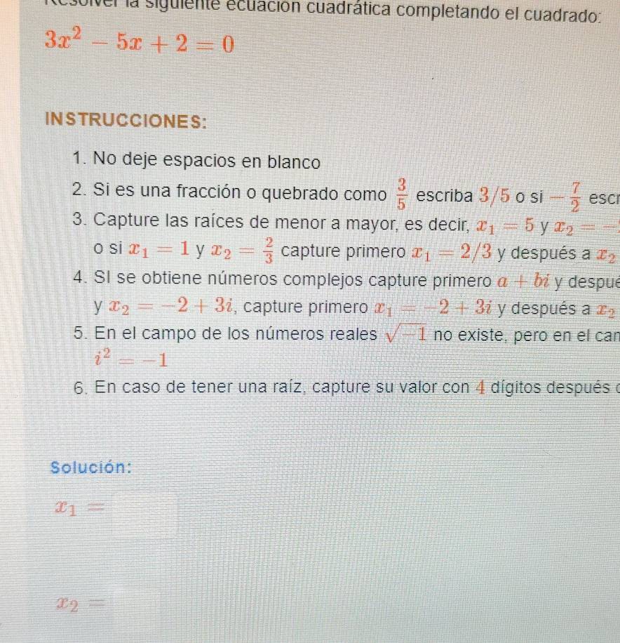 sulver la siguiente ecuación cuadrática completando el cuadrado:
3x^2-5x+2=0
INSTRUCCIONES: 
1. No deje espacios en blanco 
2. Si es una fracción o quebrado como  3/5  escriba 3/5 o si - 7/2  escr 
3. Capture las raíces de menor a mayor, es decir, x_1=5 y x_2=-
o si x_1=1 y x_2= 2/3  capture primero x_1=2/3 y después a x_2
4. SI se obtiene números complejos capture primero a+bi y despué 
y x_2=-2+3i , capture primero x_1=-2+3i y después a x_2
5. En el campo de los números reales sqrt(-1) no existe, pero en el car
i^2=-1
6. En caso de tener una raíz, capture su valor con 4 dígitos después o 
Solución:
x_1=
x_2=□