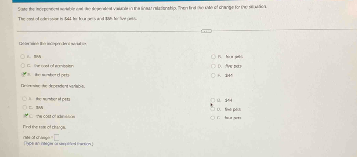 State the independent variable and the dependent variable in the linear relationship. Then find the rate of change for the situation.
The cost of admission is $44 for four pets and $55 for five pets.
Determine the independent variable.
A. $55 B. four pets
C. the cost of admission D. five pets
E. the number of pets F. $44
Determine the dependent variable.
A. the number of pets B. $44
C. $55 D. five pets
E. the cost of admission F. four pets
Find the rate of change.
rate of change = □
(Type an integer or simplified fraction.)