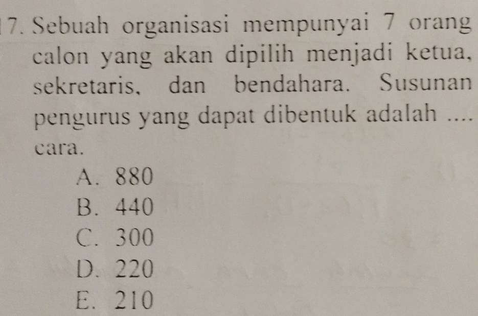 Sebuah organisasi mempunyai 7 orang
calon yang akan dipilih menjadi ketua,
sekretaris, dan bendahara. Susunan
pengurus yang dapat dibentuk adalah ....
cara.
A. 880
B. 440
C. 300
D. 220
E. 210