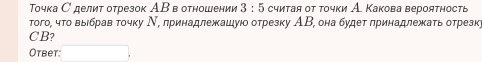 Τοчка С делит отрезок АΒ в отношении 3:5 считая от точки А. Какова вероятность 
Τοго, чτο выιбрав τοчκу Ν, πринадлежашуюο отрезку ΑΒ, она будет πринадлежκаτь отрезк
CB? 
Otbet: