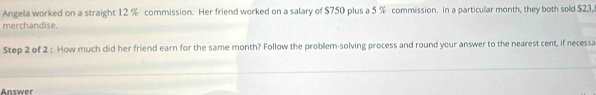 Angela worked on a straight 12 % commission. Her friend worked on a salary of $750 plus a 5 % commission. In a particular month, they both sold $23, 
merchandise. 
Step 2 of 2 : How much did her friend earn for the same month? Follow the problem-solving process and round your answer to the nearest cent, if necessa 
Answer