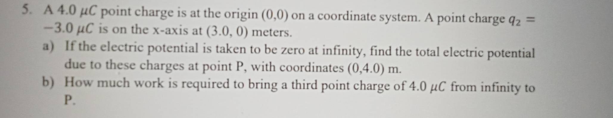 A 4.0 µC point charge is at the origin (0,0) on a coordinate system. A point charge q_2=
−3.0 μC is on the x-axis at (3.0,0) meters. 
a) If the electric potential is taken to be zero at infinity, find the total electric potential 
due to these charges at point P, with coordinates (0,4.0)m. 
b) How much work is required to bring a third point charge of 4.0 μC from infinity to
P.