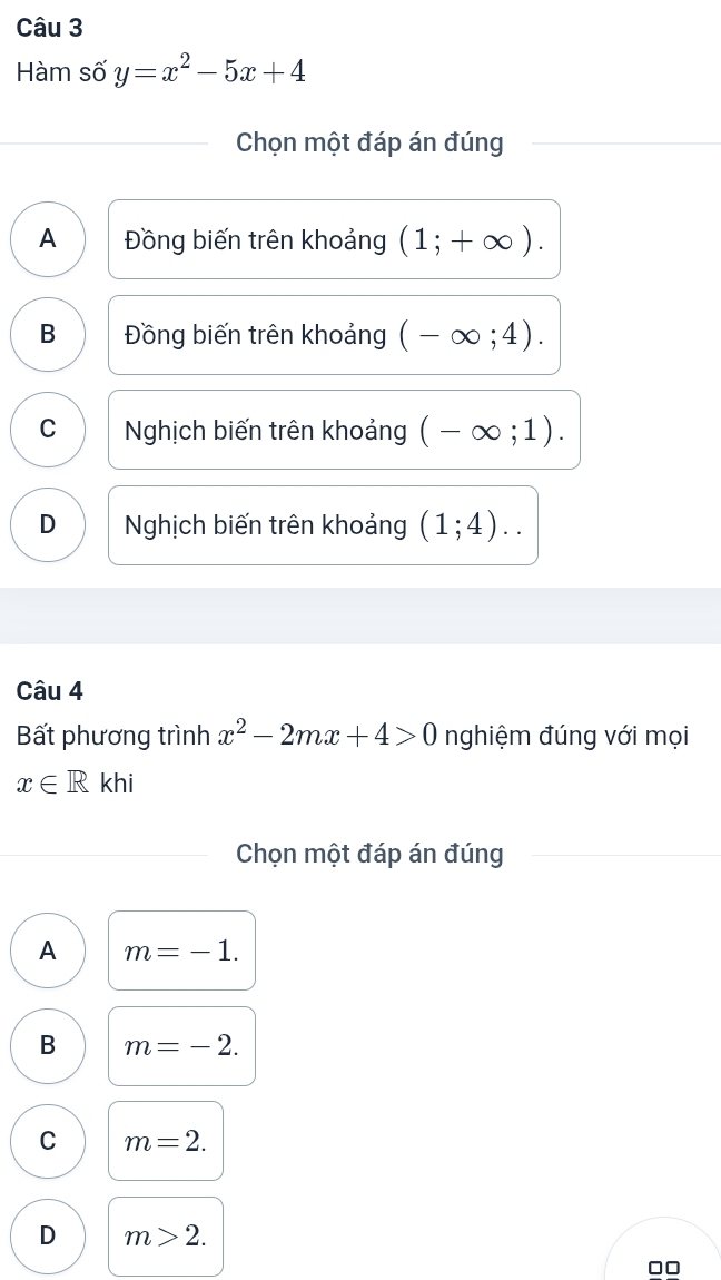 Hàm số y=x^2-5x+4
Chọn một đáp án đúng
A Đồng biến trên khoảng (1;+∈fty ).
B Đồng biến trên khoảng (-∈fty ;4).
C Nghịch biến trên khoảng (-∈fty ;1).
D Nghịch biến trên khoảng (1;4).. 
Câu 4
Bất phương trình x^2-2mx+4>0 nghiệm đúng với mọi
x∈ R khi
Chọn một đáp án đúng
A m=-1.
B m=-2.
C m=2.
D m>2. 
□□