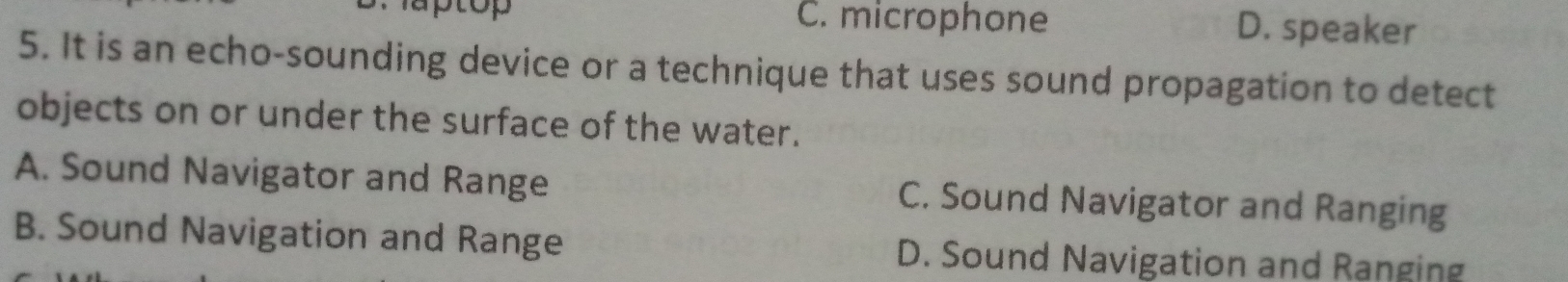 Taptop C. microphone D. speaker
5. It is an echo-sounding device or a technique that uses sound propagation to detect
objects on or under the surface of the water.
A. Sound Navigator and Range C. Sound Navigator and Ranging
B. Sound Navigation and Range D. Sound Navigation and Ranging