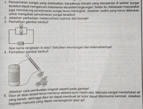 Pencemaran sungai yang diakibatkan banyaknya industri yang beroperasi di sekitar sungai 
tersebut dapat mengancam kelestarian ekosistem lingkungan. Selain itu, kebiasaan masyarakat 
juga mendukung pencemaran sungai terus meningkat. Jelaskan usaha yang harus dilakukan 
untuk mengatasi pencemaran sungai tersebut! 
2. Jelaskan perbedaan metamorfosis nyamuk dan kecoak! 
3. Perhatikan gambar berikut! 
Apa nama rangkaian di atas? Sebutkan keuntungan dan kelemahannya! 
4. Perhatikan gambar berikut! 
Jelaskan cara pembuatan magnet seperti pada gambar! 
5. Daur air akan terjadi terus-menerus selama bumi masih ada. Manusia sangat memerlukan air 
yang bersih, sehingga daur air dapat membuat air kotor dapat dikonsumsi kembali. Jelaskan 
kegiatan manusia yang dapat memengaruhi daur air!