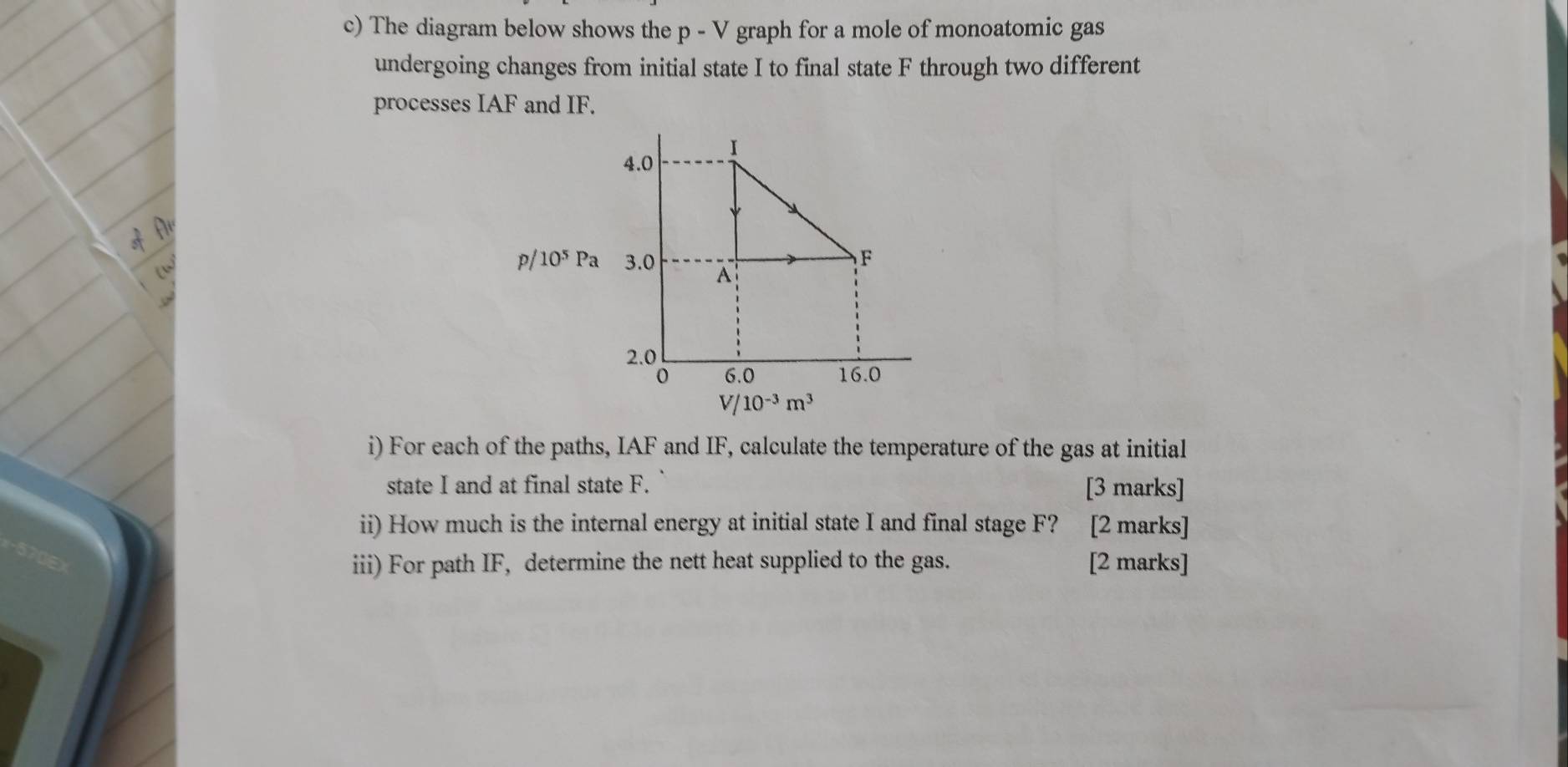 The diagram below shows the p - V graph for a mole of monoatomic gas 
undergoing changes from initial state I to final state F through two different 
processes IAF and IF.
p/ 10^5Pa
V/10^(-3)m^3
i) For each of the paths, IAF and IF, calculate the temperature of the gas at initial 
state I and at final state F. [3 marks] 
ii) How much is the internal energy at initial state I and final stage F? [2 marks] 
iii) For path IF, determine the nett heat supplied to the gas. [2 marks]