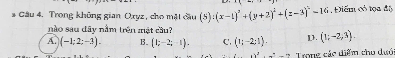 Trong không gian Oxyz , cho mặt cầu (S): (x-1)^2+(y+2)^2+(z-3)^2=16. Điểm có tọa độ
nào sau đây nằm trên mặt cầu?
A. (-1;2;-3). B. (1;-2;-1). C. (1;-2;1).
D. (1;-2;3).
1)^2+7^2=2 Trong các điểm cho dưới