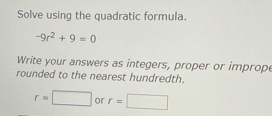 Solve using the quadratic formula.
-9r^2+9=0
Write your answers as integers, proper or imprope 
rounded to the nearest hundredth.
r=□ or r=□