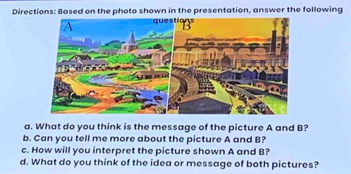 Directions: Based on the photo shown in the presentation, answer the following 
a. What do you think is the message of the picture A and B? 
b. Can you tell me more about the picture A and B? 
c. How will you interpret the picture shown A and B? 
d. What do you think of the idea or message of both pictures?