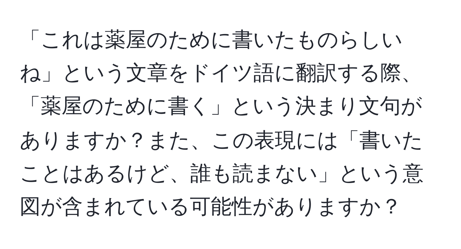 「これは薬屋のために書いたものらしいね」という文章をドイツ語に翻訳する際、「薬屋のために書く」という決まり文句がありますか？また、この表現には「書いたことはあるけど、誰も読まない」という意図が含まれている可能性がありますか？