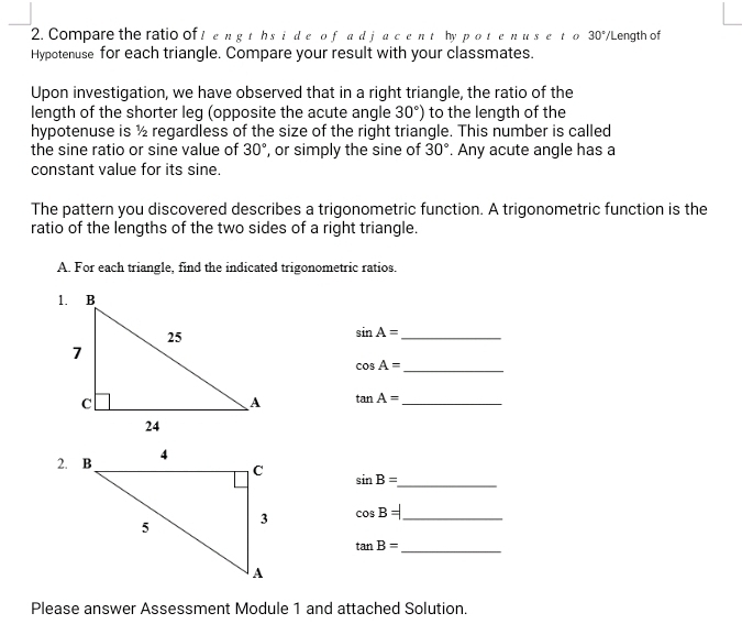 Compare the ratio of I engths ide of ad jacent hy potenuse t o 30° /Length of 
Hypotenuse for each triangle. Compare your result with your classmates. 
Upon investigation, we have observed that in a right triangle, the ratio of the 
length of the shorter leg (opposite the acute angle 30°) to the length of the 
hypotenuse is ½ regardless of the size of the right triangle. This number is called 
the sine ratio or sine value of 30° , or simply the sine of 30°. Any acute angle has a 
constant value for its sine. 
The pattern you discovered describes a trigonometric function. A trigonometric function is the 
ratio of the lengths of the two sides of a right triangle. 
A. For each triangle, find the indicated trigonometric ratios. 
_ sin A=
_ cos A=
tan A= _
sin B=
_
cos B= _ 
_ tan B=
Please answer Assessment Module 1 and attached Solution.