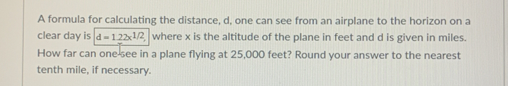 A formula for calculating the distance, d, one can see from an airplane to the horizon on a 
clear day is d=1.22x^(1/2), where x is the altitude of the plane in feet and d is given in miles. 
How far can one-see in a plane flying at 25,000 feet? Round your answer to the nearest 
tenth mile, if necessary.