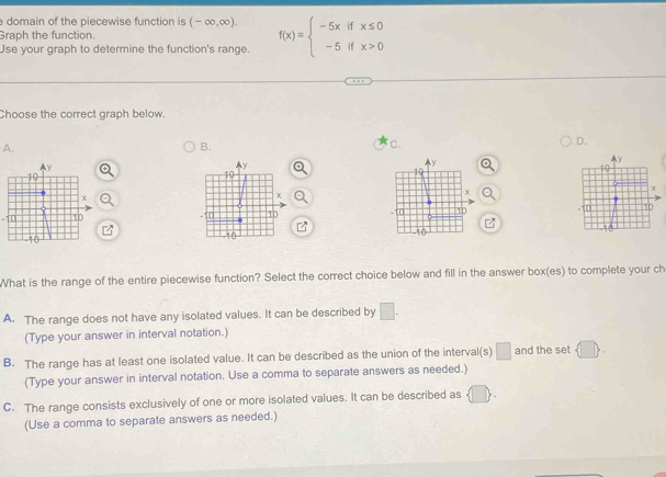 domain of the piecewise function is (-∈fty ,∈fty ). 
Graph the function.
Use your graph to determine the function's range. f(x)=beginarrayl -5xifx≤ 0 -5ifx>0endarray.
Choose the correct graph below.
A.
B.
C.
D.

-11

What is the range of the entire piecewise function? Select the correct choice below and fill in the answer box(es) to complete your ch
A. The range does not have any isolated values. It can be described by □. 
(Type your answer in interval notation.)
B. The range has at least one isolated value. It can be described as the union of the interval(s) □ and the set  □ 
(Type your answer in interval notation. Use a comma to separate answers as needed.)
C. The range consists exclusively of one or more isolated values. It can be described as  □ , 
(Use a comma to separate answers as needed.)