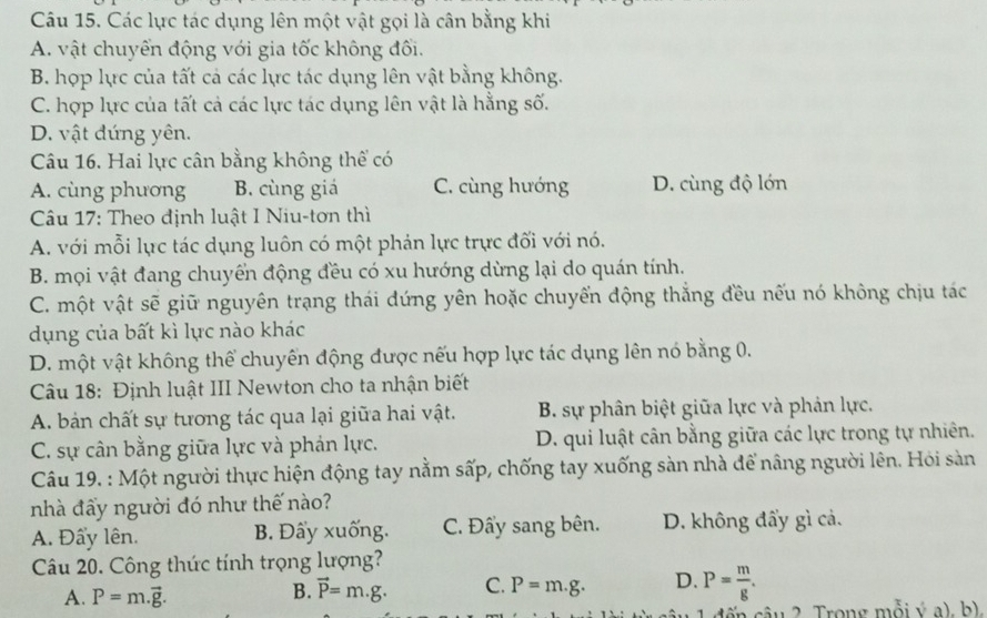 Các lực tác dụng lên một vật gọi là cân bằng khi
A. vật chuyển động với gia tốc không đối.
B. hợp lực của tất cả các lực tác dụng lên vật bằng không.
C. hợp lực của tất cả các lực tác dụng lên vật là hằng số.
D. vật đứng yên.
Câu 16. Hai lực cân bằng không thể có
A. cùng phương B. cùng giá C. cùng hướng D. cùng độ lớn
Câu 17: Theo định luật I Niu-tơn thì
A. với mỗi lực tác dụng luôn có một phán lực trực đối với nó.
B. mọi vật đang chuyển động đều có xu hướng dừng lại do quán tính.
C. một vật sẽ giữ nguyên trạng thái dứng yên hoặc chuyển động thắng đều nếu nó không chịu tác
dụng của bất kì lực nào khác
D. một vật không thể chuyến động được nếu hợp lực tác dụng lên nó bằng 0.
Câu 18: Định luật III Newton cho ta nhận biết
A. bản chất sự tương tác qua lại giữa hai vật. B. sự phân biệt giữa lực và phản lực.
C. sự cân bằng giữa lực và phản lực. D. qui luật cân bằng giữa các lực trong tự nhiên.
Câu 19. : Một người thực hiện động tay nằm sấp, chống tay xuống sàn nhà để nâng người lên. Hỏi sàn
nhà đẩy người đó như thế nào?
A. Đẩy lên. B. Đấy xuống. C. Đẩy sang bên. D. không đẩy gì cả.
Câu 20. Công thức tính trọng lượng?
A. P=m.vector g.
B. vector P=m.g. C. P=m.g. D. P= m/g .
c n  c â u 2. Trong mỗi ý a), b).