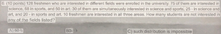128 freshmen who are interested in different fields were enrolled in the university. 75 of them are interested in
science, 68 in sports, and 50 in art. 30 of them are simultaneously interested in science and sports, 25 - in science and
art, and 20 - in sports and art. 10 freshmen are interested in all three areas. How many students are not interested in
any of the fields listed?
A) 60 -b B0- 、 C) such distribution is impossible