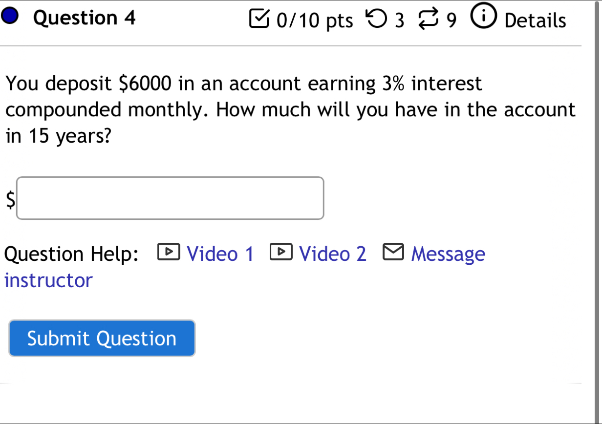 > 3 9 Details 
You deposit $6000 in an account earning 3% interest 
compounded monthly. How much will you have in the account 
in 15 years?
$□
Question Help: Video 1 D Video 2 Message 
instructor 
Submit Question