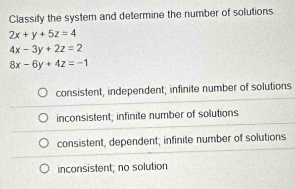 Classify the system and determine the number of solutions.
2x+y+5z=4
4x-3y+2z=2
8x-6y+4z=-1
consistent, independent; infinite number of solutions
inconsistent; infinite number of solutions
consistent, dependent; infinite number of solutions
inconsistent; no solution